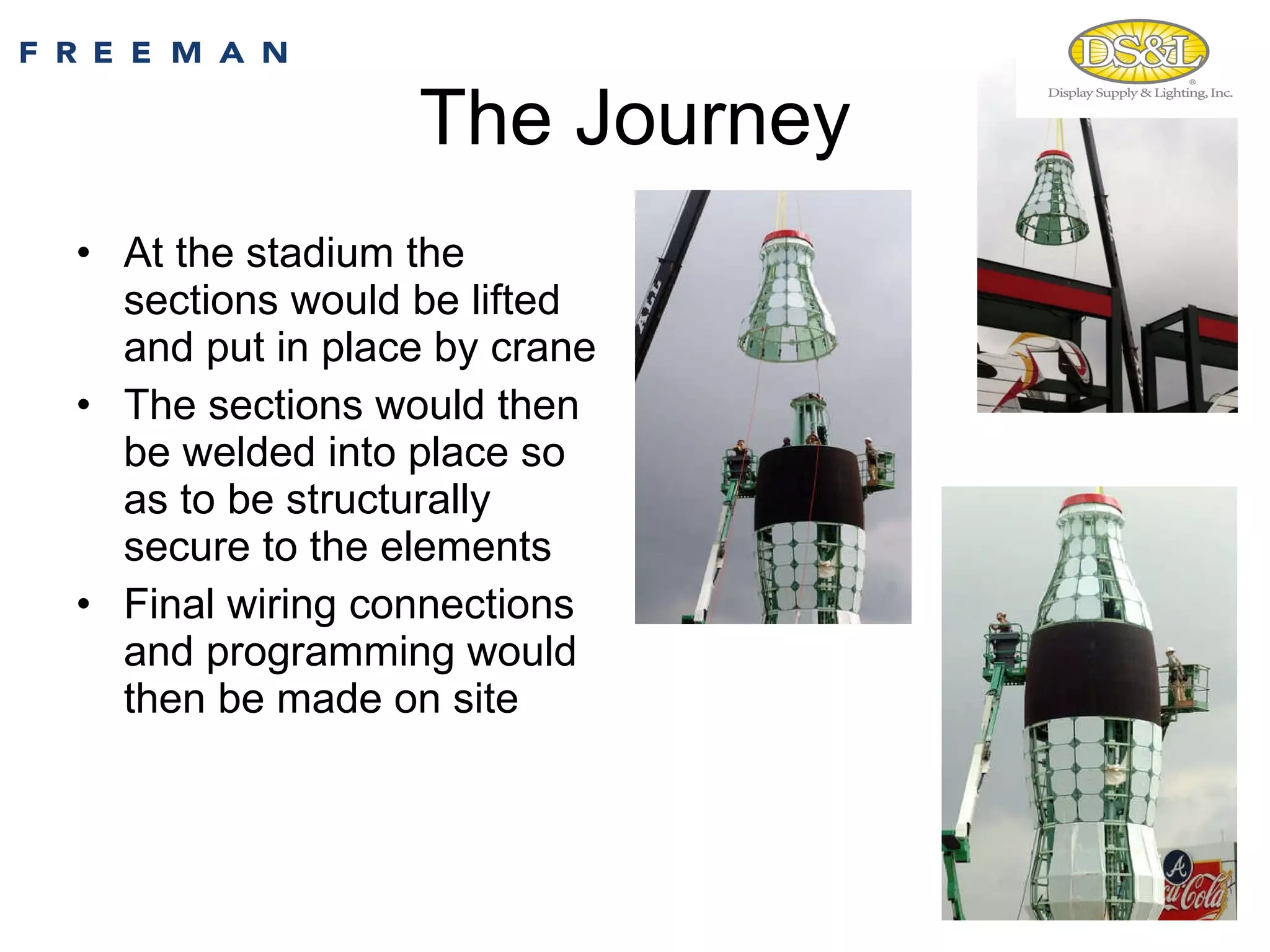 The Journey At the stadium the sections would be lifted and put in place by crane The sections would then be welded into place so as to be structurally secure to the elements  Final wiring connections and programming would then be made on site 
