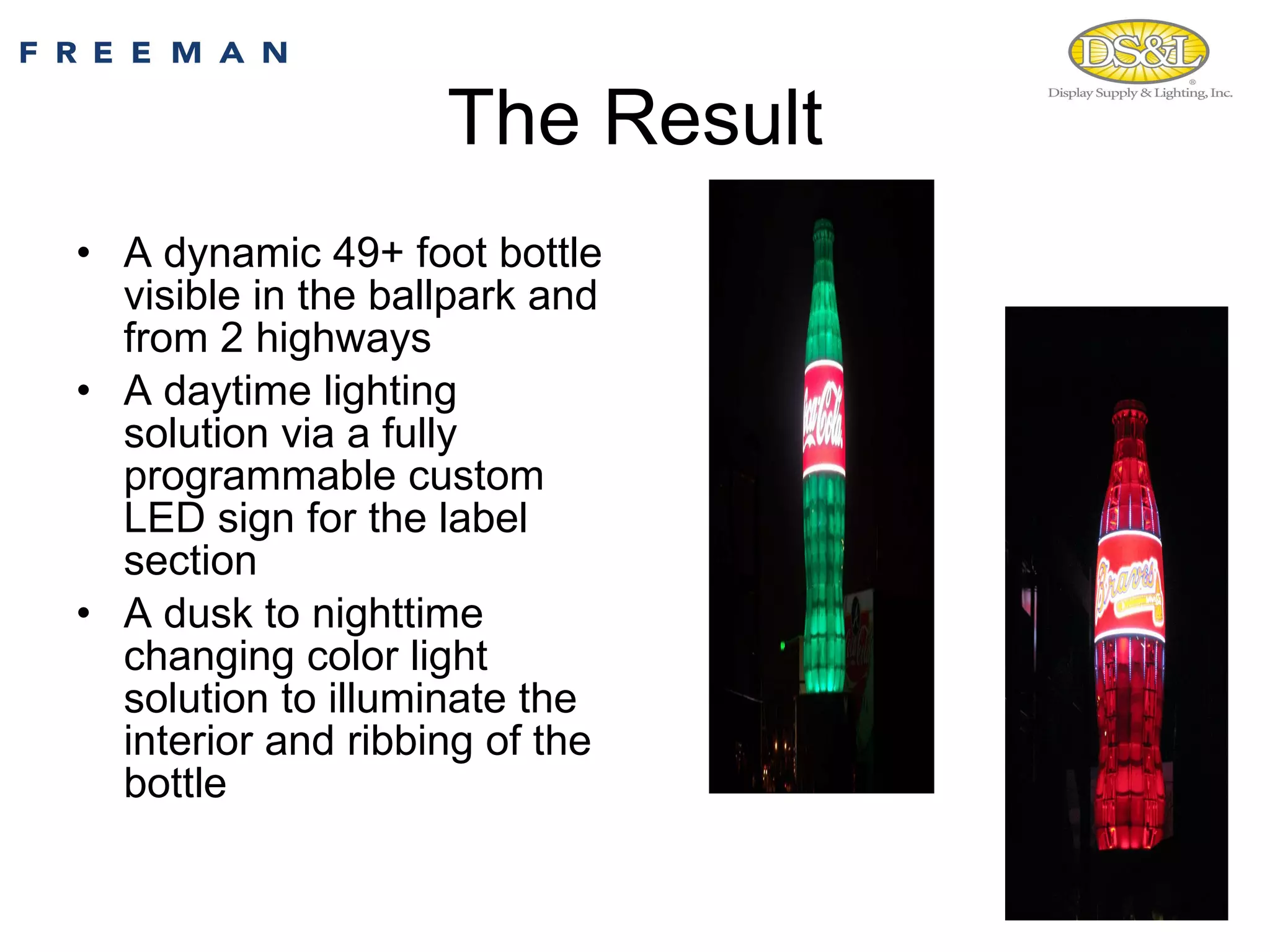 The Result A dynamic 49+ foot bottle visible in the ballpark and from 2 highways A daytime lighting solution via a fully programmable custom LED sign for the label section A dusk to nighttime changing color light solution to illuminate the interior and ribbing of the bottle 