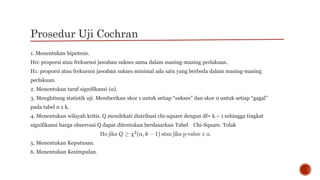 Prosedur Uji Cochran
1. Menentukan hipotesis.
H0: proporsi atau frekuensi jawaban sukses sama dalam masing-masing perlakuan.
H1: proporsi atau frekuensi jawaban sukses minimal ada satu yang berbeda dalam masing-masing
perlakuan.
2. Menentukan taraf signifikansi (α).
3. Menghitung statistik uji. Memberikan skor 1 untuk setiap “sukses” dan skor 0 untuk setiap “gagal”
pada tabel n x k.
4. Menentukan wilayah kritis. Q mendekati distribusi chi-square dengan df= k – 1 sehingga tingkat
signifikansi harga observasi Q dapat ditentukan berdasarkan Tabel Chi-Square. Tolak
5. Menentukan Keputusan.
6. Menentukan Kesimpulan.
 