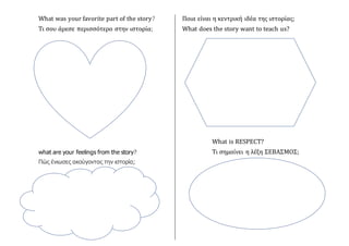 What was your favorite part of the story?
Τι σου άρεσε περισσότερο στην ιστορία;
what are your feelings from the story?
Πώς ένιωσες ακούγοντας την ιστορία;
Ποια είναι η κεντρική ιδέα της ιστορίας;
What does the story want to teach us?
What is RESPECT?
Τι σημαίνει η λέξη ΣΕΒΑΣΜΟΣ;
 