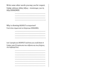 Write some other words you may use for respect.
Γράψε κάποιες άλλες λέξεις – συνώνυμες για τη
λέξη ΣΕΒΑΣΜΟΣ
…………………………………………………………
…………………………………………………………
…………………………………………………………
………………………………………………………….
Why is showing RESPECTso important?
Γιατί είναι σημαντικό να δείχνουμε ΣΕΒΑΣΜΟ;
…………………………………………………………
…………………………………………………………
…………………………………………………………
………………………………………………………….
List 3 peopleyou RESPECTand how you could show it
Γράψε τρία (3)πρόσωπα που σέβεσαι και πως δείχνεις
τον σεβασμό σου.
…………………………………………………………
…………………………………………………………
…………………………………………………………
…………………………………………………………
…………………………………………………………
…………………………………………………………
…………………………………………………………
…………………………………………………………
 