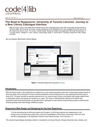 Issue 23, 2014­01­17

ISSN 1940­5758

The Road to Responsive: University of Toronto Libraries’ Journey to
a New Library Catalogue Interface
With the recent surge in the mobile device market and an ever expanding patron base with increasingly divergent levels of
technical ability, the University of Toronto Libraries embarked on the development of a new catalogue discovery layer to fit
the needs of its diverse users. The result: a mobile­friendly, flexible and intuitive web application that brings the full power of
a  faceted  library  catalogue  to  users  without  compromising  quality  or  performance,  employing  Responsive  Web  Design
principles.

By Lisa Gayhart, Bilal Khalid, Gordon Belray

Figure 1. Sample Responsive Layouts (enlarge)

Introduction
With the recent surge in the mobile device market and an ever expanding patron base with increasingly divergent levels of
technical ability, the University of Toronto Libraries embarked on the development of a new catalogue discovery layer in
early 2012. The goal: provide an app­like experience for our users through modern and familiar web design patterns that
is information­centric and brings our content to our users. The result: a mobile­friendly, flexible and intuitive web
application that brings the full power of a faceted library catalogue to users without compromising quality or performance,
employing Responsive Web Design (RWD) principles.

Responsive Web Design and Designing for the User Experience
“It is the pervading law of all things organic and inorganic, of all things physical and metaphysical, of all
things human and all things superhuman, of all true manifestations of the head, of the heart, of the soul, that
the life is recognizable in its expression, that form ever follows function. This is the law.” [1]
The results of good design are barely noticed or considered, nor should they be. Design should be clear, intuitive, and

 