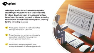 When you are in the software development
industry you must know that the decision to
hire Java developers can bring several unique
beneﬁts to the table. Java still holds an enduring
relevance in the software development territory
for the following reasons:
The superior reason is its well-established
background for over 2 decades.
1
The write once, run anywhere philosophy
supports cross-platform development
ensuring a wider application.
2
Its versatility is highly regarded from
enterprise software to mobile applications.
3
 