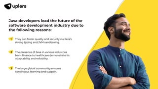 Java developers lead the future of the
software development industry due to
the following reasons:
They can foster quality and security via Java’s
strong typing and JVM sandboxing.
1
The presence of Java in various industries
from ﬁnance to healthcare demonstrate its
adaptability and reliability.
2
The large global community ensures
continuous learning and support.
3
 