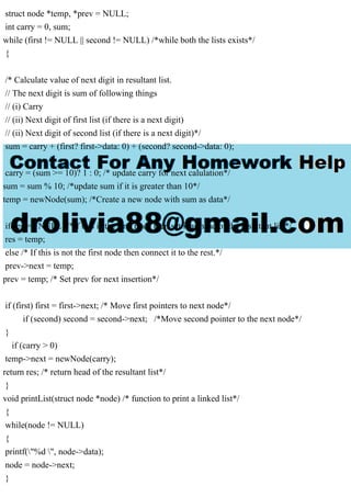 struct node *temp, *prev = NULL;
int carry = 0, sum;
while (first != NULL || second != NULL) /*while both the lists exists*/
{
/* Calculate value of next digit in resultant list.
// The next digit is sum of following things
// (i) Carry
// (ii) Next digit of first list (if there is a next digit)
// (ii) Next digit of second list (if there is a next digit)*/
sum = carry + (first? first->data: 0) + (second? second->data: 0);
carry = (sum >= 10)? 1 : 0; /* update carry for next calulation*/
sum = sum % 10; /*update sum if it is greater than 10*/
temp = newNode(sum); /*Create a new node with sum as data*/
if(res == NULL) /*if this is the first node then set it as head of the resultant list*/
res = temp;
else /* If this is not the first node then connect it to the rest.*/
prev->next = temp;
prev = temp; /* Set prev for next insertion*/
if (first) first = first->next; /* Move first pointers to next node*/
if (second) second = second->next; /*Move second pointer to the next node*/
}
if (carry > 0)
temp->next = newNode(carry);
return res; /* return head of the resultant list*/
}
void printList(struct node *node) /* function to print a linked list*/
{
while(node != NULL)
{
printf("%d ", node->data);
node = node->next;
}
 