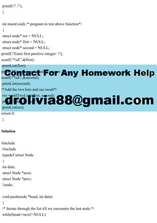 printf(" ");
}
int main(void) /* program to test above function*/
{
struct node* res = NULL;
struct node* first = NULL;
struct node* second = NULL;
printf("Enter first positive integer: ");
scanf("%d",&first);
printList(first);
printf("Enter second positive integer: ");
scanf("%d",&second);
printList(second);
/*Add the two lists and see result*/
res = addTwoLists(first, second);
printf("Sum is: %d");
printList(res);
return 0;
}
Solution
#include
#include
typedef struct Node
{
int data;
struct Node *next;
struct Node *prev;
}node;
void push(node *head, int data)
{
/* Iterate through the list till we encounter the last node.*/
while(head->next!=NULL)
 