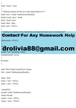{
head = head -> next;
}
/* Allocate memory for the new node and put data in it.*/
head->next = (node *)malloc(sizeof(node));
(head->next)->prev = head;
head = head->next;
head->data = data;
head->next = NULL;
}
/* Adding the contents of two linked lists and return the head node of resultant list*/
void print(node *printnode)
{
if(printnode==NULL)
{
return;
}
printf("%d ",printnode->data);
print(printnode->next);
}
int main()
{
node *first,*temp,*second,*res,*stemp;
first = (node *)malloc(sizeof(node));
temp = first;
temp -> next = NULL;
temp -> prev = NULL;
//second list
second= (node *)malloc(sizeof(node));
stemp=second;
stemp -> next = NULL;
stemp -> prev = NULL;
 