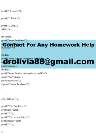 printf(" 1.Insert ");
printf("2 Print ");
printf("3 quit");
while(1)
{
int choice;
printf("enter the choice");
scanf("%d",&choice);
if(choice==1)
{
int data;
printf("enter the data to insert in first list");
scanf("%d",&data);
push(first,data);
int data1;
printf("enter the data to insert in second list");
scanf("%d",&data1);
push(second,data1);
// printf("enter the choice");
}
else if(choice==2)
{
printf("The first list is ");
print(first->next);
printf(" ");
printf("The second list is ");
print(second->next);
printf(" ");
//
 
