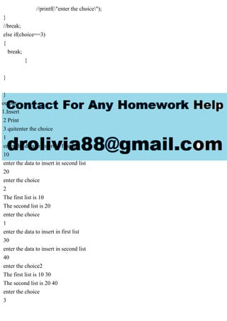 //printf("enter the choice");
}
//break;
else if(choice==3)
{
break;
}
}
}
output
1.Insert
2 Print
3 quitenter the choice
1
enter the data to insert in first list
10
enter the data to insert in second list
20
enter the choice
2
The first list is 10
The second list is 20
enter the choice
1
enter the data to insert in first list
30
enter the data to insert in second list
40
enter the choice2
The first list is 10 30
The second list is 20 40
enter the choice
3
 