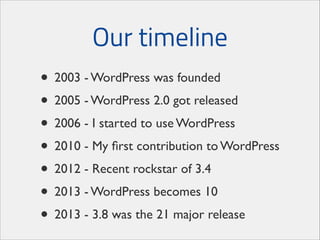 Our timeline
• 2003 - WordPress was founded	

• 2005 - WordPress 2.0 got released	

• 2006 - I started to use WordPress	

• 2010 - My ﬁrst contribution to WordPress	

• 2012 - Recent rockstar of 3.4	

• 2013 - WordPress becomes 10	

• 2013 - 3.8 was the 21 major release

 