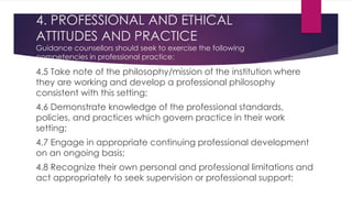 4. PROFESSIONAL AND ETHICAL
ATTITUDES AND PRACTICE
Guidance counsellors should seek to exercise the following
competencies in professional practice:
4.5 Take note of the philosophy/mission of the institution where
they are working and develop a professional philosophy
consistent with this setting;
4.6 Demonstrate knowledge of the professional standards,
policies, and practices which govern practice in their work
setting;
4.7 Engage in appropriate continuing professional development
on an ongoing basis;
4.8 Recognize their own personal and professional limitations and
act appropriately to seek supervision or professional support;
 