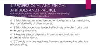 4. PROFESSIONAL AND ETHICAL
ATTITUDES AND PRACTICE
Guidance counsellors should seek to exercise the following
competencies in professional practice:
4.12 Establish secure, effective and ethical systems for maintaining
the confidentiality of client records;
4.13 Establish procedures to deal effectively with client crisis and
emergency situations;
4.14 Resolve ethical dilemmas in a manner consistent with
professional standards;
4.15 Comply with any legal requirements governing the practice
of counselling.
 