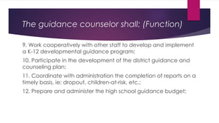 9. Work cooperatively with other staff to develop and implement
a K-12 developmental guidance program;
10. Participate in the development of the district guidance and
counseling plan;
11. Coordinate with administration the completion of reports on a
timely basis, ie: dropout, children-at-risk, etc.;
12. Prepare and administer the high school guidance budget;
The guidance counselor shall: (Function)
 