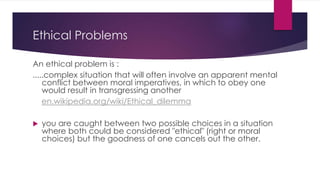 Ethical Problems
An ethical problem is :
.....complex situation that will often involve an apparent mental
conflict between moral imperatives, in which to obey one
would result in transgressing another
en.wikipedia.org/wiki/Ethical_dilemma
 you are caught between two possible choices in a situation
where both could be considered "ethical" (right or moral
choices) but the goodness of one cancels out the other.
 
