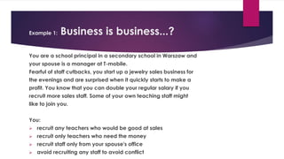Example 1: Business is business...?
You are a school principal in a secondary school in Warszaw and
your spouse is a manager at T-mobile.
Fearful of staff cutbacks, you start up a jewelry sales business for
the evenings and are surprised when it quickly starts to make a
profit. You know that you can double your regular salary if you
recruit more sales staff. Some of your own teaching staff might
like to join you.
You:
 recruit any teachers who would be good at sales
 recruit only teachers who need the money
 recruit staff only from your spouse's office
 avoid recruiting any staff to avoid conflict
 