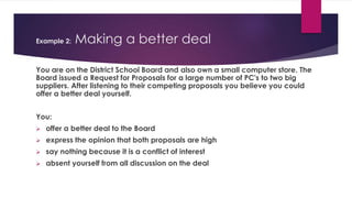 Example 2: Making a better deal
You are on the District School Board and also own a small computer store. The
Board issued a Request for Proposals for a large number of PC's to two big
suppliers. After listening to their competing proposals you believe you could
offer a better deal yourself.
You:
 offer a better deal to the Board
 express the opinion that both proposals are high
 say nothing because it is a conflict of interest
 absent yourself from all discussion on the deal
 