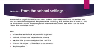 Example 3: From the school settings...
Amanda is a bright student in your class but has done very badly in a recent test and
has not been behaving well. Her parents are divorcing. Her mother who is a vocal critic
on the school council has arranged an interview with you to "see what can be done
about Amanda's test results".
You:
 review the test to look for potential upgrades
 ask the principal for help with the politics
 explain that your marking was fair, and firm
 discuss the impact of the divorce on Amanda
 Anything else...?
 
