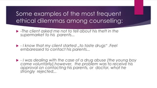 Some examples of the most frequent
ethical dilemmas among counselling:
 -The client asked me not to tell about his theft in the
supermarket to his parents...
 - I know that my client started „to taste drugs“ .Feel
embaressed to contact his parents...
 - I was dealing with the case of a drug abuse (the young boy
came voluntarily),however, the problem was to receive his
approval on contacting his parents, or doctor, what he
strongly rejected...
 