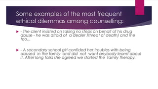 Some examples of the most frequent
ethical dilemmas among counselling:
 - The client insisted on taking no steps on behalf of his drug
abuse - he was afraid of a dealer /threat of death) and me
too...
 - A secondary school girl confided her troubles with being
abused in the family and did not want anybody learnt about
it. After long talks she agreed we started the family therapy.
 