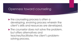 Openness toward counseling
 the counseling process is often a
developing, evolving process wherein the
client’s skills and resources are developed.
 The counselor does not solve the problem,
but offers alternatives and
teaches/facilitates the client’s problem-
solving process.
 