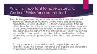Why it is important to have a specific
Code of Ethics for a counsellor ?
The challenge of working ethically means that practitioners will
inevitably encounter situations where there are competing
obligations. In such situations it is tempting to retreat from all
ethical analysis in order to escape a sense of what may appear
to be unresolvable ethical tension. In these circumstances the
professionals can adhere to the assistance of variety of ethical
factors that may need to be taken into consideration and to
alternative ways of approaching ethics that may prove more
useful.
At any case, each counsellor should respect, (except of
relevant laws), the ethical standards developed and accepted
by particup national Counselling Association .
 