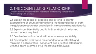 2. THE COUNSELLING RELATIONSHIP
Guidance counsellors should seek to exercise the following competencies
when working with client(s):
2.1 Explain the scope of practice and attend to clients’
expectations of counselling including the responsibilities of both
the guidance counsellor and client in the counselling relationship;
2.2 Explain confidentiality and its limits and obtain informed
consent where required;
2.3 Be able to contract and set boundaries appropriately;
2.4 Develop the ability and the confidence to establish and
maintain a collaborative, congruent and effective relationship
with the client informed by a theoretical framework;
 