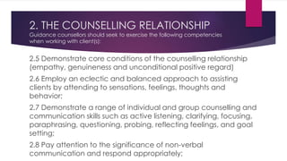 2. THE COUNSELLING RELATIONSHIP
Guidance counsellors should seek to exercise the following competencies
when working with client(s):
2.5 Demonstrate core conditions of the counselling relationship
(empathy, genuineness and unconditional positive regard)
2.6 Employ an eclectic and balanced approach to assisting
clients by attending to sensations, feelings, thoughts and
behavior;
2.7 Demonstrate a range of individual and group counselling and
communication skills such as active listening, clarifying, focusing,
paraphrasing, questioning, probing, reflecting feelings, and goal
setting;
2.8 Pay attention to the significance of non-verbal
communication and respond appropriately;
 