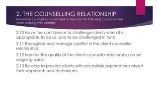 2. THE COUNSELLING RELATIONSHIP
Guidance counsellors should seek to exercise the following competencies
when working with client(s):
2.10 Have the confidence to challenge clients when it is
appropriate to do so, and to be challenged in turn;
2.11 Recognize and manage conflict in the client counsellor
relationship;
2.12 Monitor the quality of the client-counsellor relationship on an
ongoing basis;
2.13 Be able to provide clients with accessible explanations about
their approach and techniques;
 