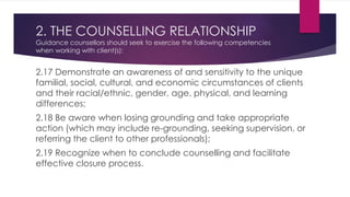 2. THE COUNSELLING RELATIONSHIP
Guidance counsellors should seek to exercise the following competencies
when working with client(s):
2.17 Demonstrate an awareness of and sensitivity to the unique
familial, social, cultural, and economic circumstances of clients
and their racial/ethnic, gender, age, physical, and learning
differences;
2.18 Be aware when losing grounding and take appropriate
action (which may include re-grounding, seeking supervision, or
referring the client to other professionals);
2.19 Recognize when to conclude counselling and facilitate
effective closure process.
 