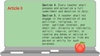 Article II
Section 4. Every teacher shall
possess and actualize a full
commitment and devotion to duty.
Section 5. A teacher shall not
engage in the promotion of any
political, religious, or
other partisan interest, and
shall not, directly or indirectly,
solicit, require, collect, or
receive any money or service or
other valuable material from any
person or entity for such
purposes.
 