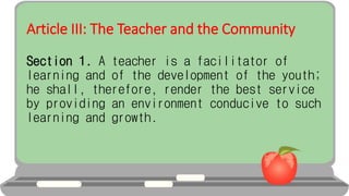Article III: The Teacher and the Community
Section 1. A teacher is a facilitator of
learning and of the development of the youth;
he shall, therefore, render the best service
by providing an environment conducive to such
learning and growth.
 