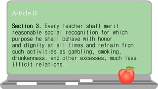 Article III
Section 3. Every teacher shall merit
reasonable social recognition for which
purpose he shall behave with honor
and dignity at all times and refrain from
such activities as gambling, smoking,
drunkenness, and other excesses, much less
illicit relations.
 