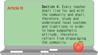 Article III Section 4. Every teacher
shall live for and with
the community and shall,
therefore, study and
understand local customs
and traditions in order
to have sympathetic
attitude, therefore,
refrain from disparaging
the community.
 