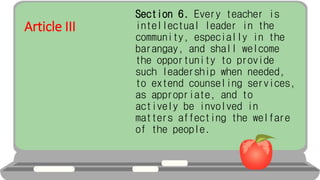 Article III
Section 6. Every teacher is
intellectual leader in the
community, especially in the
barangay, and shall welcome
the opportunity to provide
such leadership when needed,
to extend counseling services,
as appropriate, and to
actively be involved in
matters affecting the welfare
of the people.
 