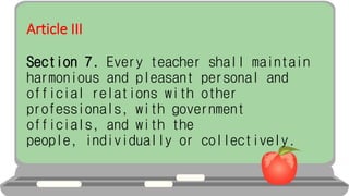 Article III
Section 7. Every teacher shall maintain
harmonious and pleasant personal and
official relations with other
professionals, with government
officials, and with the
people, individually or collectively.
 