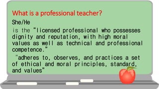 What is a professional teacher?
She/He
is the“licensed professional who possesses
dignity and reputation, with high moral
values as well as technical and professional
competence.”
“adheres to, observes, and practices a set
of ethical and moral principles, standard,
and values”
 