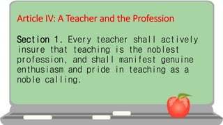 Article IV: A Teacher and the Profession
Section 1. Every teacher shall actively
insure that teaching is the noblest
profession, and shall manifest genuine
enthusiasm and pride in teaching as a
noble calling.
 