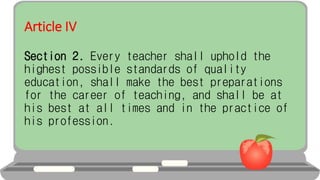 Article IV
Section 2. Every teacher shall uphold the
highest possible standards of quality
education, shall make the best preparations
for the career of teaching, and shall be at
his best at all times and in the practice of
his profession.
 