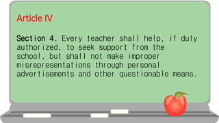 Article IV
Section 4. Every teacher shall help, if duly
authorized, to seek support from the
school, but shall not make improper
misrepresentations through personal
advertisements and other questionable means.
 