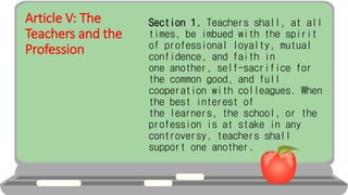 Article V: The
Teachers and the
Profession
Section 1. Teachers shall, at all
times, be imbued with the spirit
of professional loyalty, mutual
confidence, and faith in
one another, self-sacrifice for
the common good, and full
cooperation with colleagues. When
the best interest of
the learners, the school, or the
profession is at stake in any
controversy, teachers shall
support one another.
 