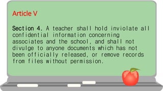 Article V
Section 4. A teacher shall hold inviolate all
confidential information concerning
associates and the school, and shall not
divulge to anyone documents which has not
been officially released, or remove records
from files without permission.
 