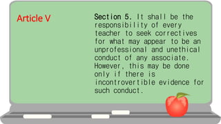 Article V Section 5. It shall be the
responsibility of every
teacher to seek correctives
for what may appear to be an
unprofessional and unethical
conduct of any associate.
However, this may be done
only if there is
incontrovertible evidence for
such conduct.
 