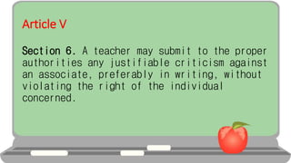 Article V
Section 6. A teacher may submit to the proper
authorities any justifiable criticism against
an associate, preferably in writing, without
violating the right of the individual
concerned.
 
