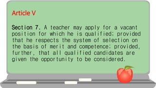 Article V
Section 7. A teacher may apply for a vacant
position for which he is qualified; provided
that he respects the system of selection on
the basis of merit and competence; provided,
further, that all qualified candidates are
given the opportunity to be considered.
 
