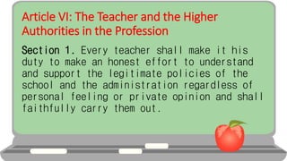 Article VI: The Teacher and the Higher
Authorities in the Profession
Section 1. Every teacher shall make it his
duty to make an honest effort to understand
and support the legitimate policies of the
school and the administration regardless of
personal feeling or private opinion and shall
faithfully carry them out.
 