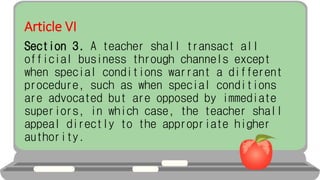 Article VI
Section 3. A teacher shall transact all
official business through channels except
when special conditions warrant a different
procedure, such as when special conditions
are advocated but are opposed by immediate
superiors, in which case, the teacher shall
appeal directly to the appropriate higher
authority.
 