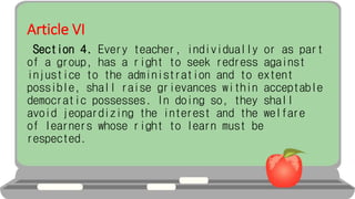Article VI
Section 4. Every teacher, individually or as part
of a group, has a right to seek redress against
injustice to the administration and to extent
possible, shall raise grievances within acceptable
democratic possesses. In doing so, they shall
avoid jeopardizing the interest and the welfare
of learners whose right to learn must be
respected.
 