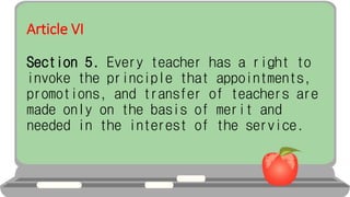 Article VI
Section 5. Every teacher has a right to
invoke the principle that appointments,
promotions, and transfer of teachers are
made only on the basis of merit and
needed in the interest of the service.
 