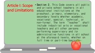 Article I: Scope
and Limitations
• Section 2. This Code covers all public
and private school teachers in all
educational institutions at the
preschool, primary, elementary, and
secondary levels whether academic,
vocational, special, technical, or
non-formal. The term “teacher” shall
include industrial arts or vocational
teachers and all other persons
performing supervisory and /or
administrative functions in all school
at the aforesaid levels, whether on
full time or part-time basis.
 