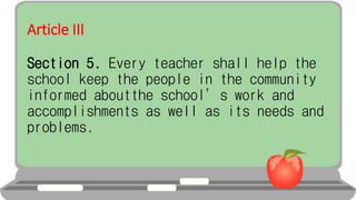 Article III
Section 5. Every teacher shall help the
school keep the people in the community
informed aboutthe school’s work and
accomplishments as well as its needs and
problems.
 